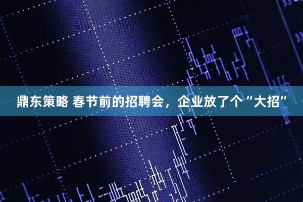 鼎东策略 春节前的招聘会，企业放了个“大招”