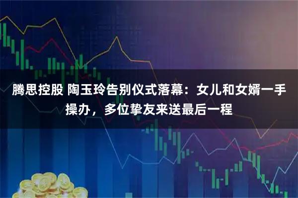 腾思控股 陶玉玲告别仪式落幕：女儿和女婿一手操办，多位挚友来送最后一程