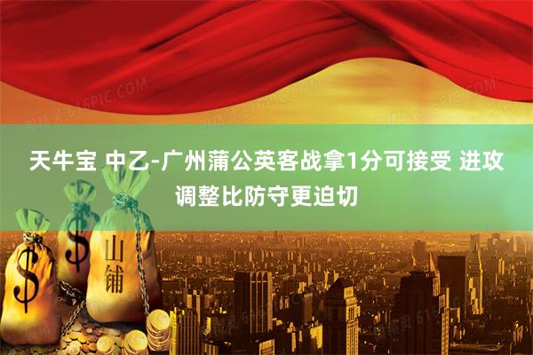 天牛宝 中乙-广州蒲公英客战拿1分可接受 进攻调整比防守更迫切