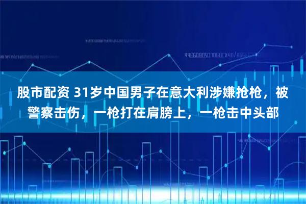 股市配资 31岁中国男子在意大利涉嫌抢枪，被警察击伤，一枪打在肩膀上，一枪击中头部