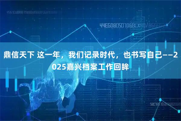 鼎信天下 这一年，我们记录时代，也书写自己——2025嘉兴档案工作回眸