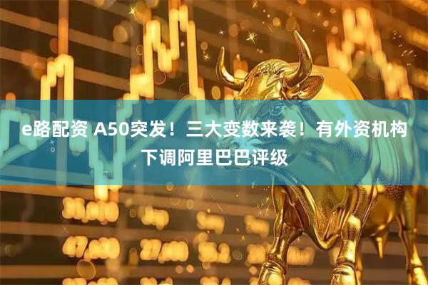 e路配资 A50突发！三大变数来袭！有外资机构下调阿里巴巴评级