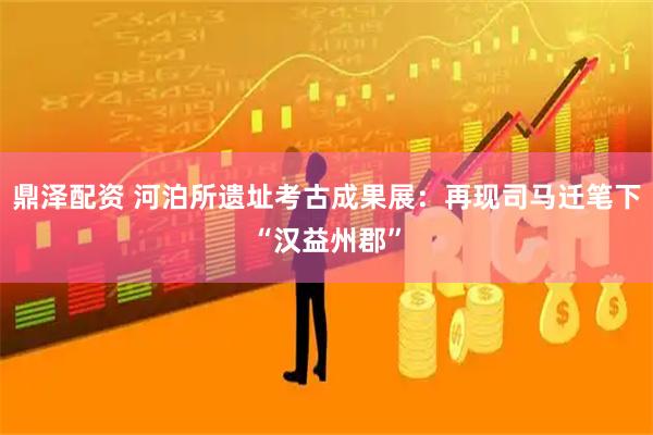 鼎泽配资 河泊所遗址考古成果展：再现司马迁笔下“汉益州郡”