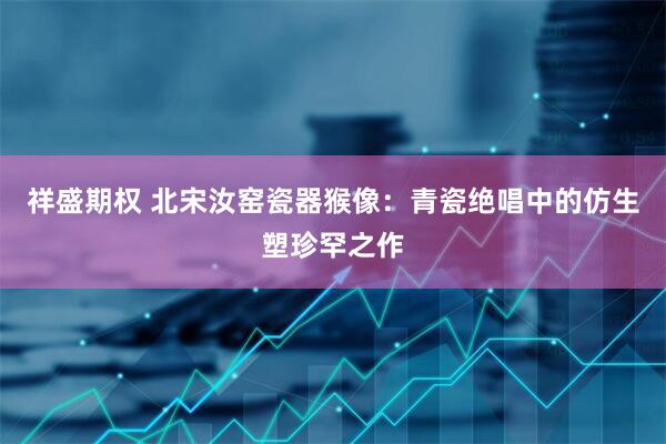 祥盛期权 北宋汝窑瓷器猴像：青瓷绝唱中的仿生塑珍罕之作