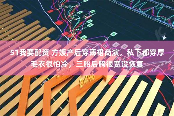 51我要配资 方媛产后穿薄裙商演，私下都穿厚毛衣很怕冷，三胎后胯很宽没恢复
