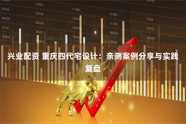 兴业配资 重庆四代宅设计：亲测案例分享与实践复盘