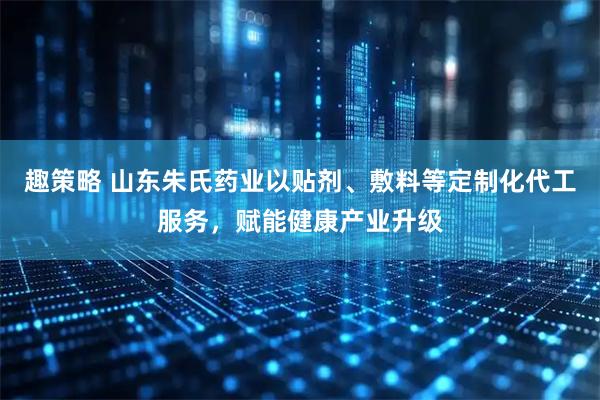 趣策略 山东朱氏药业以贴剂、敷料等定制化代工服务，赋能健康产业升级