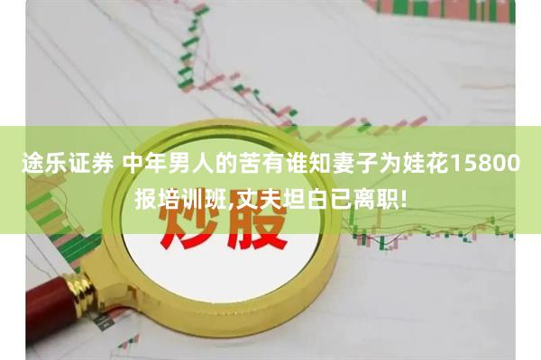 途乐证券 中年男人的苦有谁知妻子为娃花15800报培训班,丈夫坦白已离职!