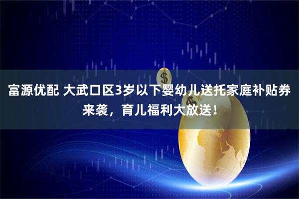 富源优配 大武口区3岁以下婴幼儿送托家庭补贴券来袭，育儿福利大放送！