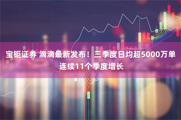 宝钜证券 滴滴最新发布！三季度日均超5000万单 连续11个季度增长