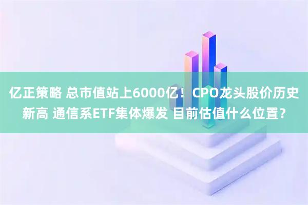亿正策略 总市值站上6000亿！CPO龙头股价历史新高 通信系ETF集体爆发 目前估值什么位置？
