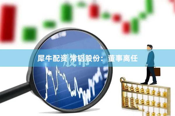 犀牛配资 常铝股份：董事离任