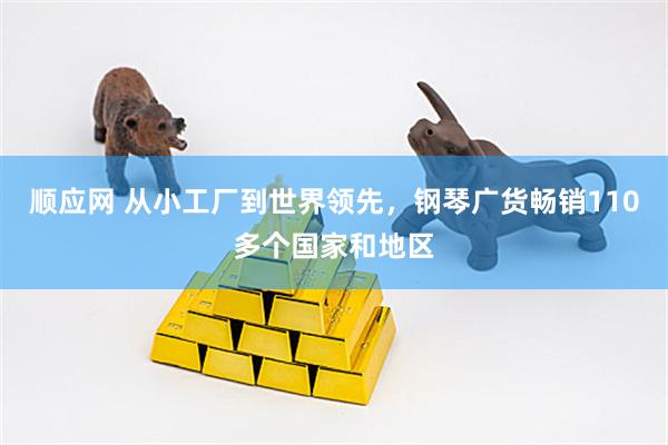 顺应网 从小工厂到世界领先，钢琴广货畅销110多个国家和地区
