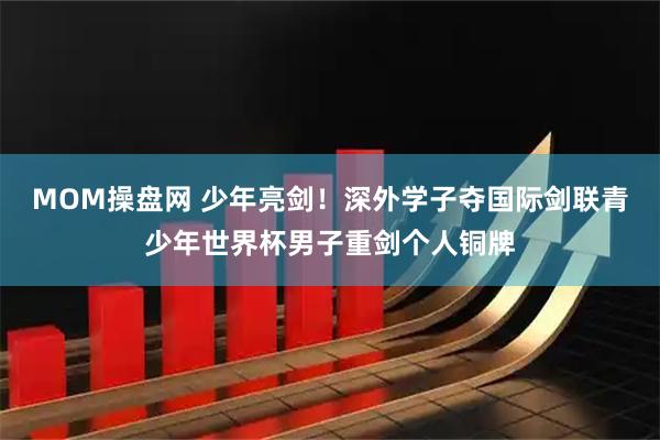 MOM操盘网 少年亮剑！深外学子夺国际剑联青少年世界杯男子重剑个人铜牌