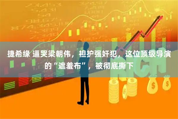 捷希缘 逼哭梁朝伟，袒护强奸犯，这位顶级导演的“遮羞布”，被彻底撕下