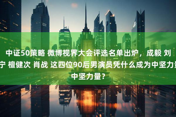 中证50策略 微博视界大会评选名单出炉，成毅 刘宇宁 檀健次 肖战 这四位90后男演员凭什么成为中坚力量？