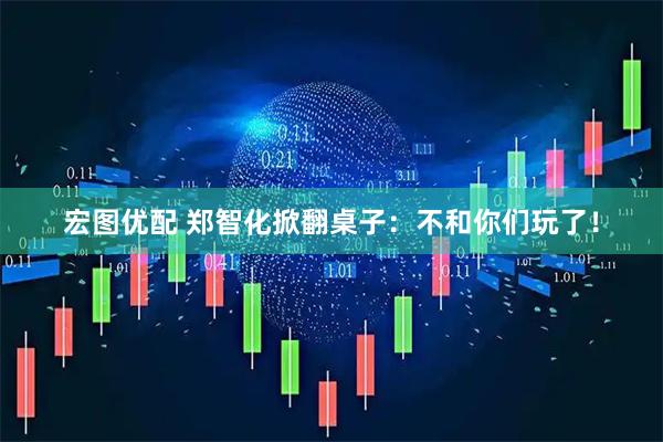 宏图优配 郑智化掀翻桌子：不和你们玩了！