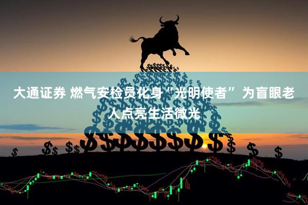 大通证券 燃气安检员化身“光明使者” 为盲眼老人点亮生活微光