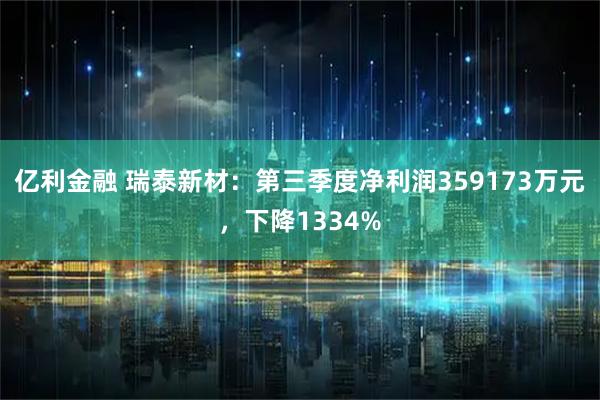 亿利金融 瑞泰新材：第三季度净利润359173万元，下降1334%