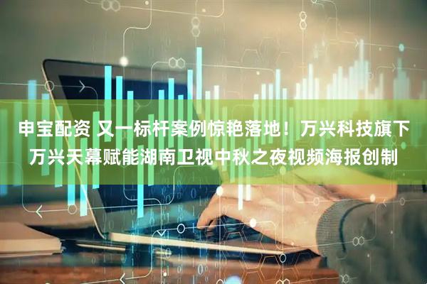 申宝配资 又一标杆案例惊艳落地！万兴科技旗下万兴天幕赋能湖南卫视中秋之夜视频海报创制