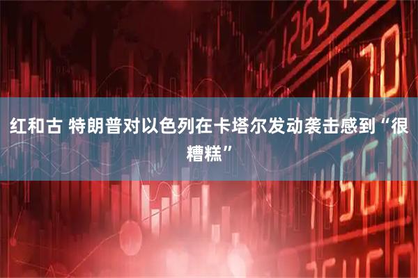 红和古 特朗普对以色列在卡塔尔发动袭击感到“很糟糕”