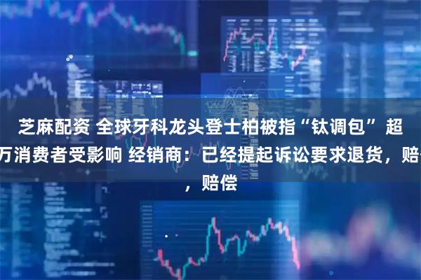 芝麻配资 全球牙科龙头登士柏被指“钛调包” 超8万消费者受影响 经销商：已经提起诉讼要求退货，赔偿