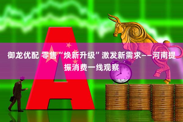 御龙优配 零售“焕新升级”激发新需求——河南提振消费一线观察