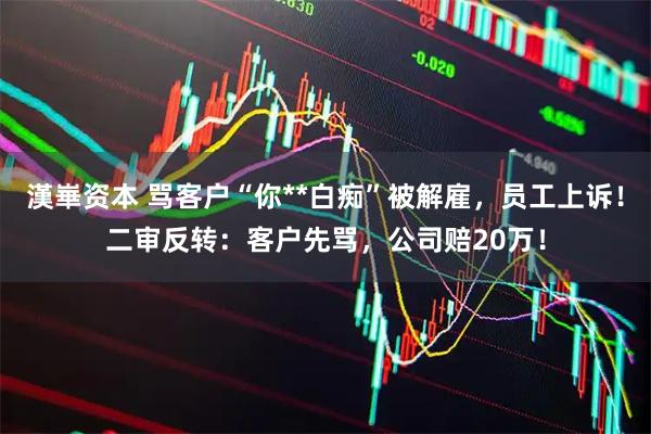 漢崋资本 骂客户“你**白痴”被解雇，员工上诉！二审反转：客户先骂，公司赔20万！