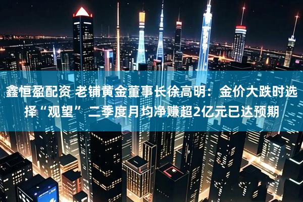 鑫恒盈配资 老铺黄金董事长徐高明：金价大跌时选择“观望” 二季度月均净赚超2亿元已达预期